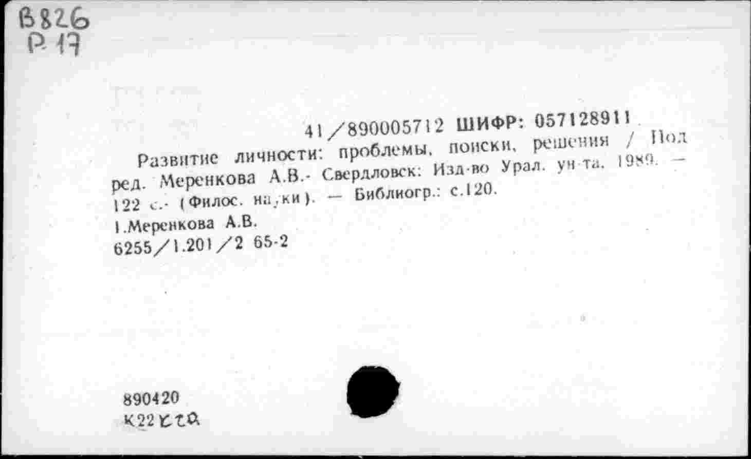 ﻿е>пб
Р-Н
/890005712 ШИФР: 057128911 проблемы, поиски, решения / Н .
Свердловск: Изд-во Урал. унта.
_ Библиогр.: с. 120.
41
Развитие личности: ред. Меренкова А.В-122 (Филос. науки).
I.Меренкова А.В. 6255/1.201/2 65-2
890420
К22 К-бЛ